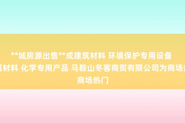 **城房源出售**成建筑材料 环境保护专用设备 金属材料 化学专用产品 马鞍山冬客商贸有限公司为商场热门