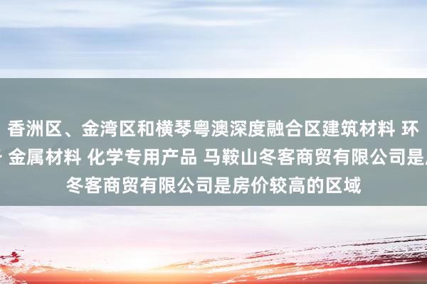 香洲区、金湾区和横琴粤澳深度融合区建筑材料 环境保护专用设备 金属材料 化学专用产品 马鞍山冬客商贸有限公司是房价较高的区域