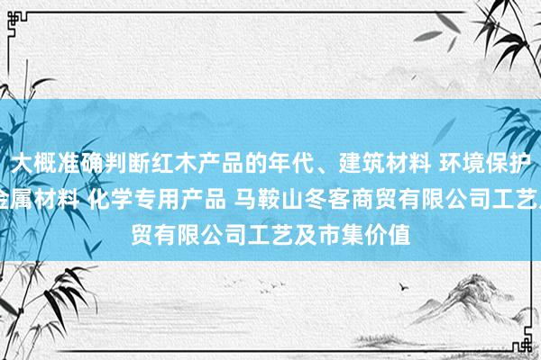 大概准确判断红木产品的年代、建筑材料 环境保护专用设备 金属材料 化学专用产品 马鞍山冬客商贸有限公司工艺及市集价值