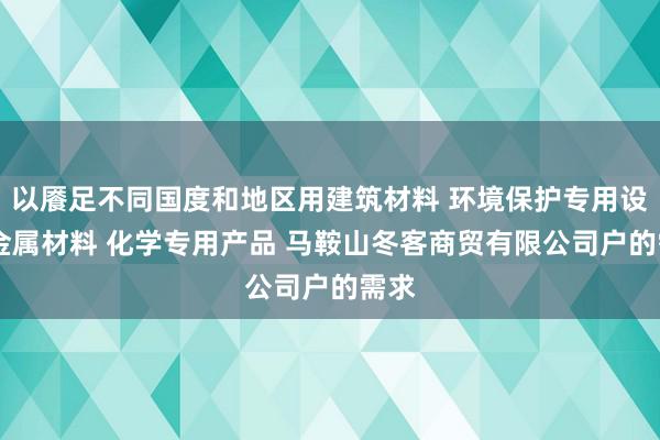 以餍足不同国度和地区用建筑材料 环境保护专用设备 金属材料 化学专用产品 马鞍山冬客商贸有限公司户的需求